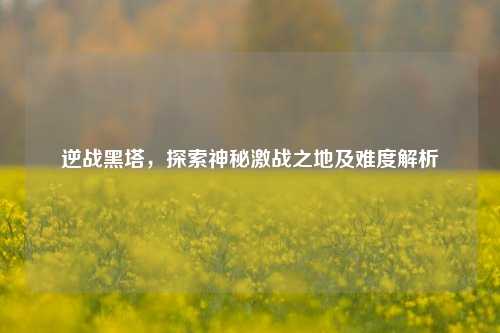 逆战黑塔，探索神秘激战之地及难度解析