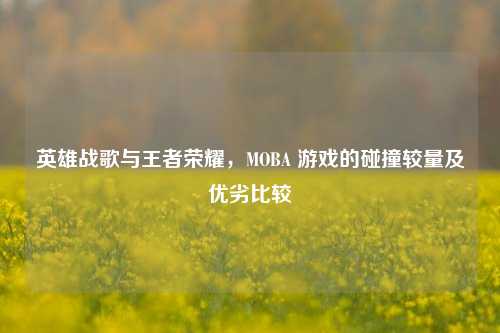 英雄战歌与王者荣耀，MOBA 游戏的碰撞较量及优劣比较