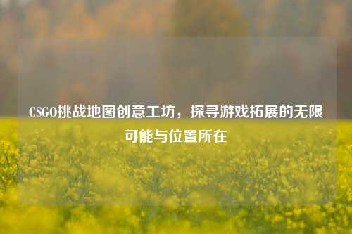 CSGO挑战地图创意工坊，探寻游戏拓展的无限可能与位置所在