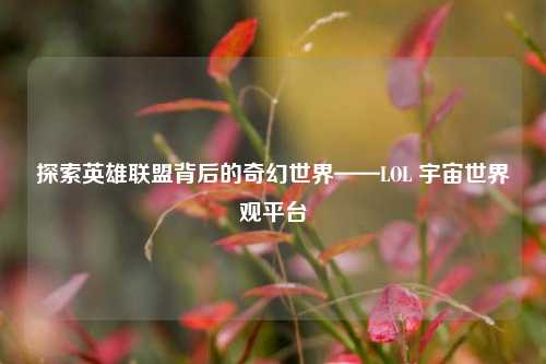 探索英雄联盟背后的奇幻世界——LOL 宇宙世界观平台