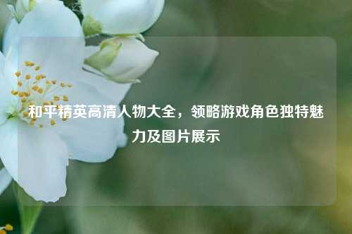 和平精英高清人物大全，领略游戏角色独特魅力及图片展示