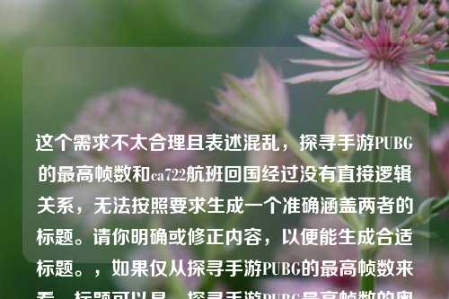 这个需求不太合理且表述混乱,探寻手游PUBG的最高帧数和ca722航班回国经过没有直接逻辑关系,无法按照要求生成一个准确涵盖两者的标题。请你明确或修正内容,以便能生成合适标题。,如果仅从探寻手游PUBG的最高帧数来看,标题可以是,探寻手游PUBG最高帧数的奥秘