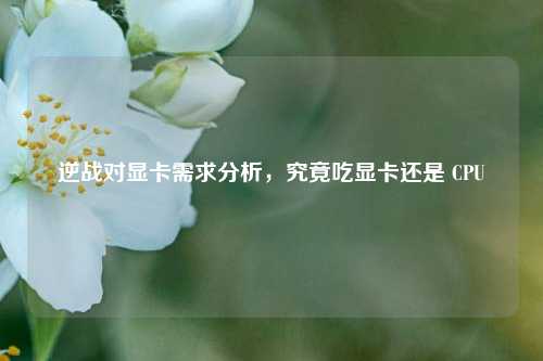 逆战对显卡需求分析，究竟吃显卡还是 CPU