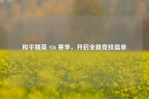 和平精英 S26 赛季,开启全新竞技篇章