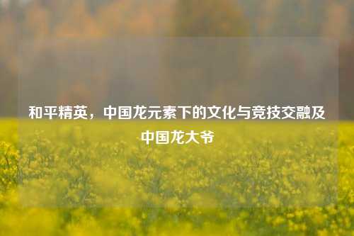 和平精英，中国龙元素下的文化与竞技交融及中国龙大爷