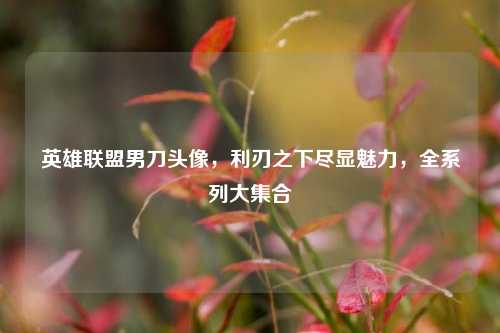 英雄联盟男刀头像，利刃之下尽显魅力，全系列大集合