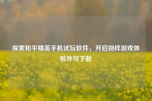 探索和平精英手机试玩软件,开启别样游戏体验并可下载