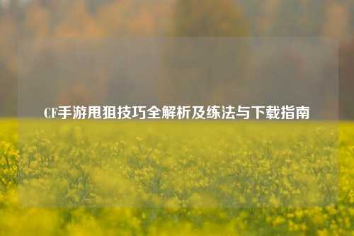 CF手游甩狙技巧全解析及练法与下载指南