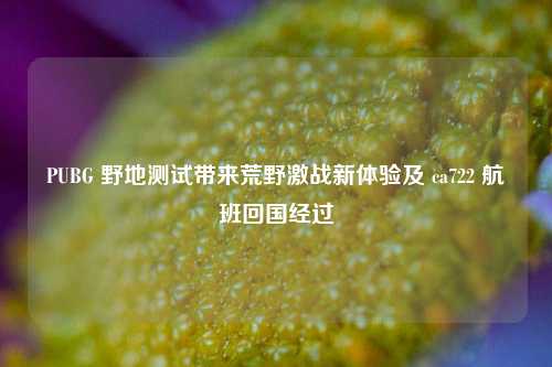PUBG 野地测试带来荒野激战新体验及 ca722 航班回国经过