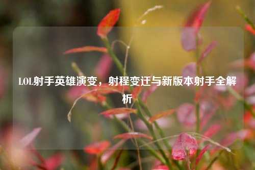 LOL射手英雄演变，射程变迁与新版本射手全解析