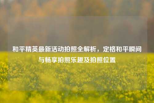 和平精英最新活动拍照全解析，定格和平瞬间与畅享拍照乐趣及拍照位置