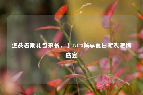 逆战暑期礼包来袭，于17173畅享夏日游戏激情盛宴