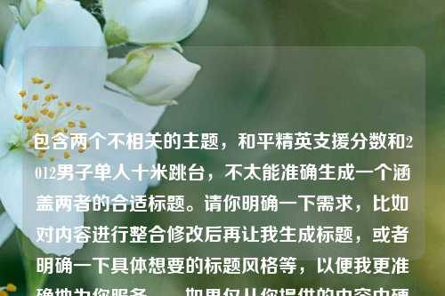 包含两个不相关的主题，和平精英支援分数和2012男子单人十米跳台，不太能准确生成一个涵盖两者的合适标题。请你明确一下需求，比如对内容进行整合修改后再让我生成标题，或者明确一下具体想要的标题风格等，以便我更准确地为你服务。，如果仅从你提供的内容中硬凑一个标题，可以是，和平精英支援分数与2012男子单人十米跳台相关剖析 ，但这个标题也比较牵强。，建议你进一步完善或修正内容后再让我生成标题。