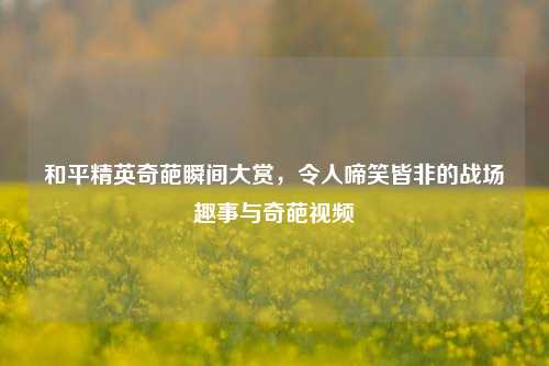 和平精英奇葩瞬间大赏，令人啼笑皆非的战场趣事与奇葩视频