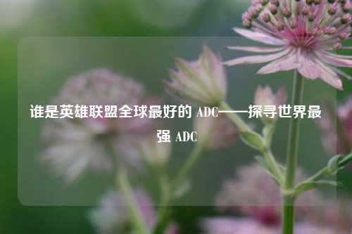 谁是英雄联盟全球最好的 ADC——探寻世界最强 ADC