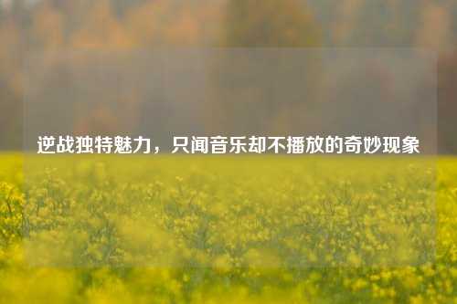 逆战独特魅力,只闻音乐却不播放的奇妙现象