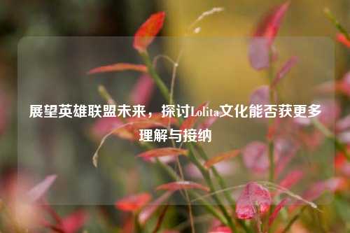 展望英雄联盟未来，探讨Lolita文化能否获更多理解与接纳