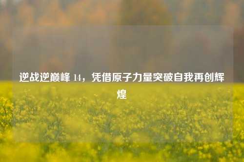 逆战逆巅峰 14，凭借原子力量突破自我再创辉煌