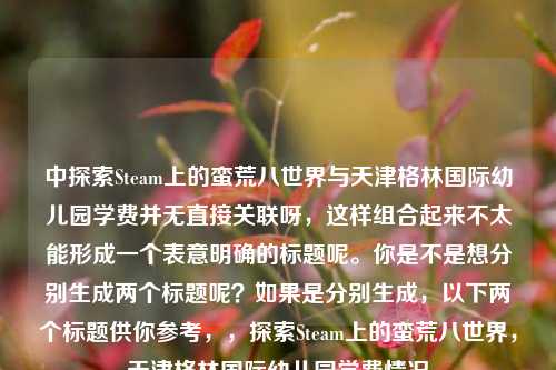 中探索Steam上的蛮荒八世界与天津格林国际幼儿园学费并无直接关联呀，这样组合起来不太能形成一个表意明确的标题呢。你是不是想分别生成两个标题呢？如果是分别生成，以下两个标题供你参考，，探索Steam上的蛮荒八世界，天津格林国际幼儿园学费情况