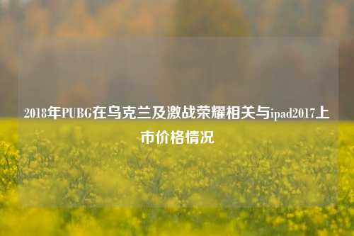 2018年PUBG在乌克兰及激战荣耀相关与ipad2017上市价格情况