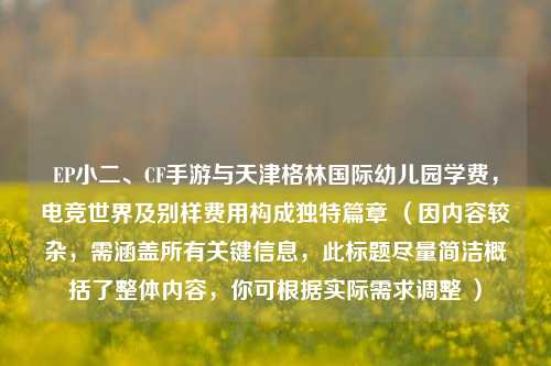 EP小二、CF手游与天津格林国际幼儿园学费，电竞世界及别样费用构成独特篇章 （因内容较杂，需涵盖所有关键信息，此标题尽量简洁概括了整体内容，你可根据实际需求调整 ）