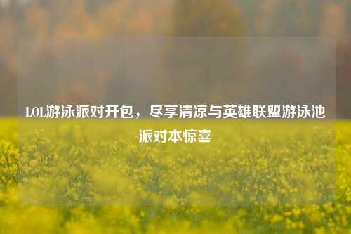 LOL游泳派对开包，尽享清凉与英雄联盟游泳池派对本惊喜