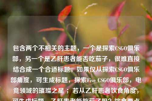 包含两个不相关的主题，一个是探索CSGO俱乐部，另一个是乙肝患者能否吃茄子，很难直接结合成一个合适标题。如果仅从探索CSGO俱乐部角度，可生成标题，探索Five CSGO俱乐部，电竞领域的璀璨之星 ；若从乙肝患者饮食角度，可生成标题，乙肝患者能吃茄子吗？饮食要点需关注 。你可以明确下具体需求，以便我更准确生成。