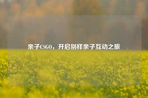 亲子CSGO，开启别样亲子互动之旅