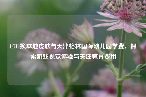 LOL 换本地皮肤与天津格林国际幼儿园学费，探索游戏视觉体验与关注教育费用