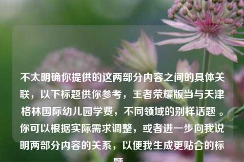 不太明确你提供的这两部分内容之间的具体关联，以下标题供你参考，王者荣耀版当与天津格林国际幼儿园学费，不同领域的别样话题 。你可以根据实际需求调整，或者进一步向我说明两部分内容的关系，以便我生成更贴合的标题 。