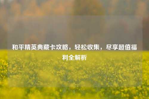 和平精英典藏卡攻略，轻松收集，尽享超值福利全解析