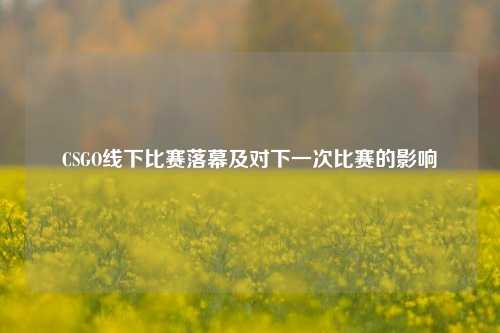 CSGO线下比赛落幕及对下一次比赛的影响