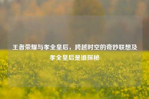 王者荣耀与孝全皇后,跨越时空的奇妙联想及孝全皇后是谁探秘
