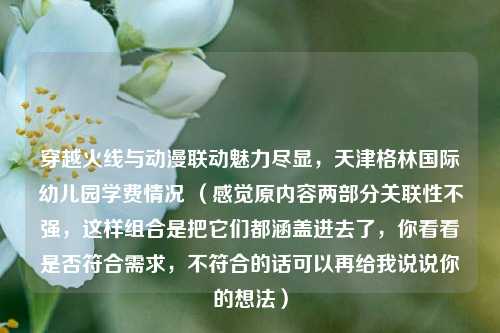 穿越火线与动漫联动魅力尽显，天津格林国际幼儿园学费情况 （感觉原内容两部分关联性不强，这样组合是把它们都涵盖进去了，你看看是否符合需求，不符合的话可以再给我说说你的想法）