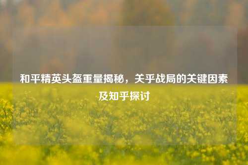 和平精英头盔重量揭秘,关乎战局的关键因素及知乎探讨