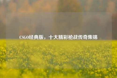 CSGO经典版，十大精彩枪战传奇集锦