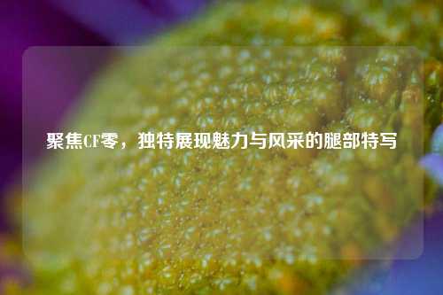 聚焦CF零，独特展现魅力与风采的腿部特写