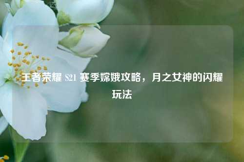 王者荣耀 S21 赛季嫦娥攻略，月之女神的闪耀玩法