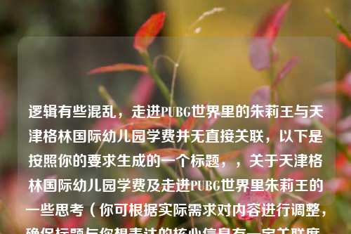 逻辑有些混乱，走进PUBG世界里的朱莉王与天津格林国际幼儿园学费并无直接关联，以下是按照你的要求生成的一个标题，，关于天津格林国际幼儿园学费及走进PUBG世界里朱莉王的一些思考（你可根据实际需求对内容进行调整，确保标题与你想表达的核心信息有一定关联度，或者向我进一步说明需求，以便我生成更符合你心意的标题 ）