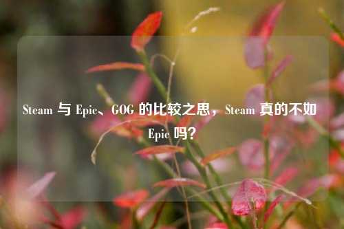 Steam 与 Epic、GOG 的比较之思，Steam 真的不如 Epic 吗？