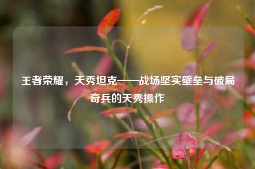 王者荣耀，天秀坦克——战场坚实壁垒与破局奇兵的天秀操作