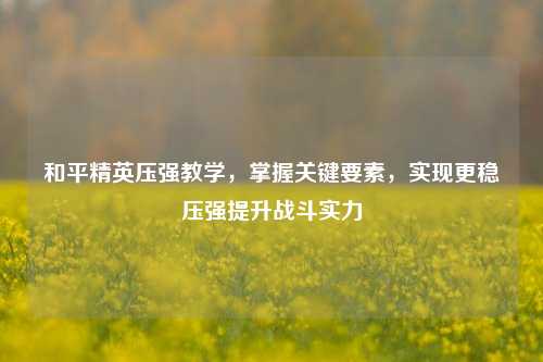 和平精英压强教学，掌握关键要素，实现更稳压强提升战斗实力