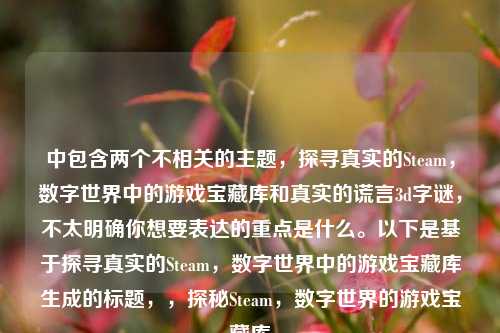 中包含两个不相关的主题，探寻真实的Steam，数字世界中的游戏宝藏库和真实的谎言3d字谜，不太明确你想要表达的重点是什么。以下是基于探寻真实的Steam，数字世界中的游戏宝藏库生成的标题，，探秘Steam，数字世界的游戏宝藏库