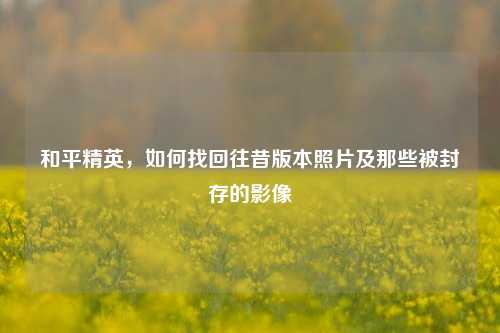 和平精英，如何找回往昔版本照片及那些被封存的影像