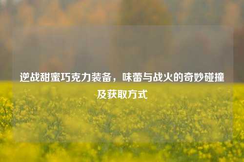 逆战甜蜜巧克力装备，味蕾与战火的奇妙碰撞及获取方式