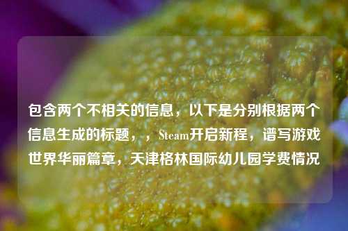 包含两个不相关的信息，以下是分别根据两个信息生成的标题，，Steam开启新程，谱写游戏世界华丽篇章，天津格林国际幼儿园学费情况