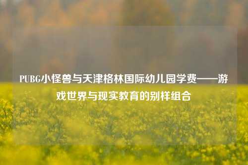 PUBG小怪兽与天津格林国际幼儿园学费——游戏世界与现实教育的别样组合
