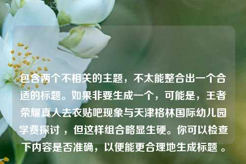 包含两个不相关的主题,不太能整合出一个合适的标题。如果非要生成一个,可能是,王者荣耀真人去衣贴吧现象与天津格林国际幼儿园学费探讨 ,但这样组合略显生硬。你可以检查下内容是否准确,以便能更合理地生成标题 。