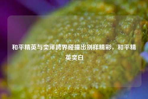 和平精英与奕泽跨界碰撞出别样精彩，和平精英奕白
