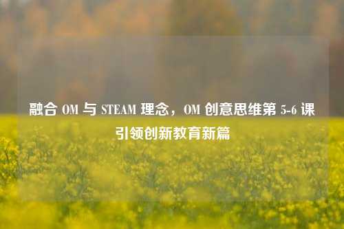 融合 OM 与 STEAM 理念，OM 创意思维第 5-6 课引领创新教育新篇